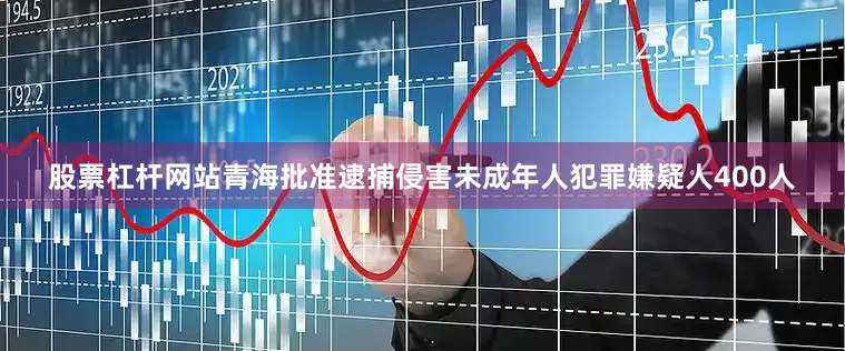股票杠杆网站青海批准逮捕侵害未成年人犯罪嫌疑人400人