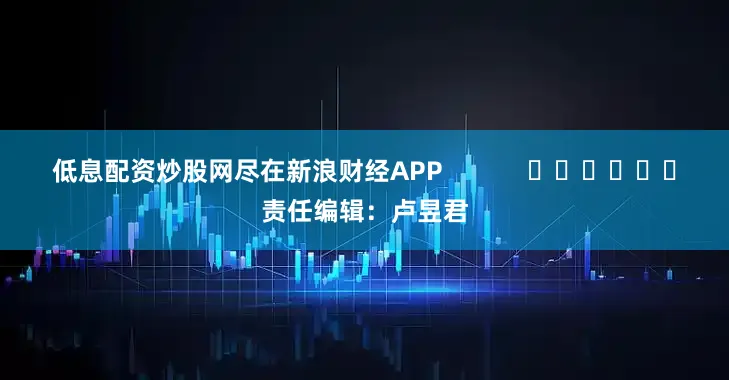低息配资炒股网尽在新浪财经APP            						责任编辑：卢昱君