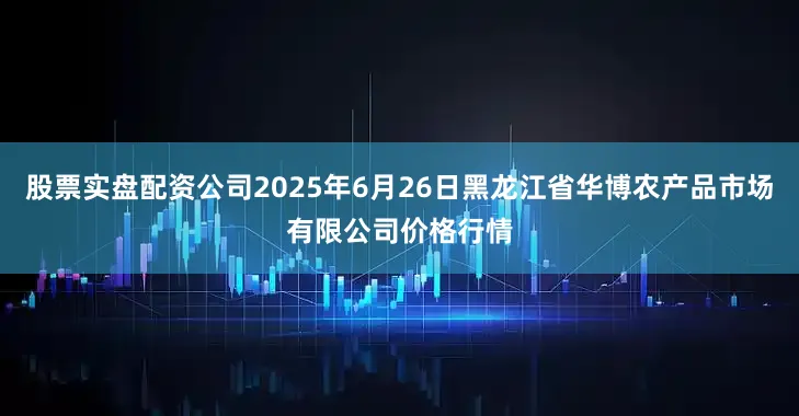 股票实盘配资公司2025年6月26日黑龙江省华博农产品市场有限公司价格行情