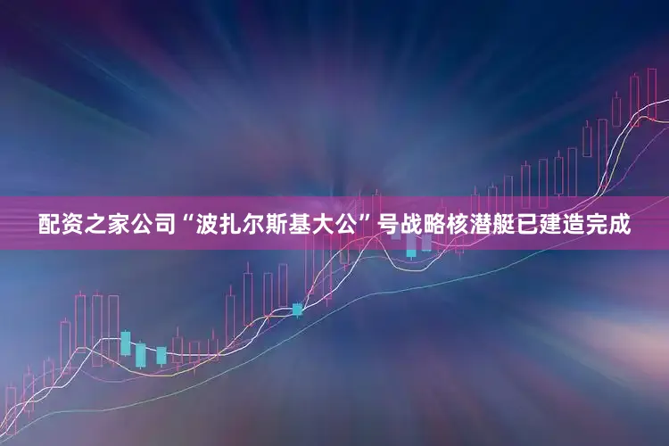 配资之家公司“波扎尔斯基大公”号战略核潜艇已建造完成
