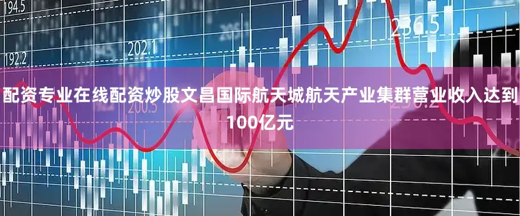配资专业在线配资炒股文昌国际航天城航天产业集群营业收入达到100亿元