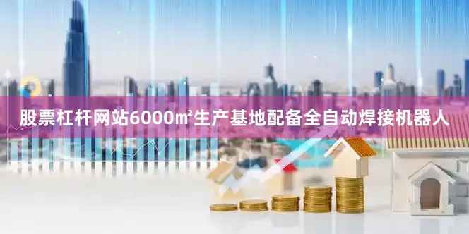 股票杠杆网站6000㎡生产基地配备全自动焊接机器人