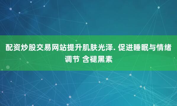 配资炒股交易网站提升肌肤光泽. 促进睡眠与情绪调节 含褪黑素