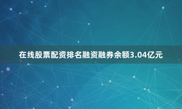 在线股票配资排名融资融券余额3.04亿元
