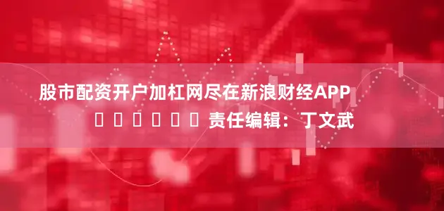 股市配资开户加杠网尽在新浪财经APP            						责任编辑：丁文武