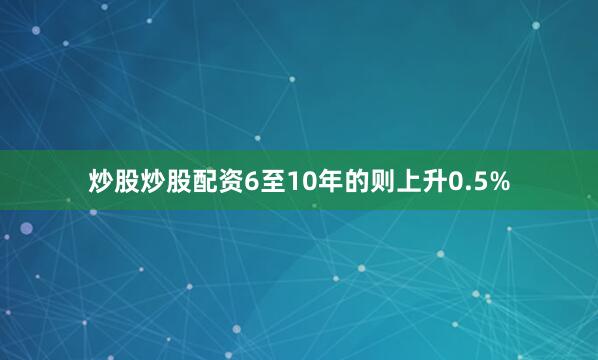 炒股炒股配资6至10年的则上升0.5%