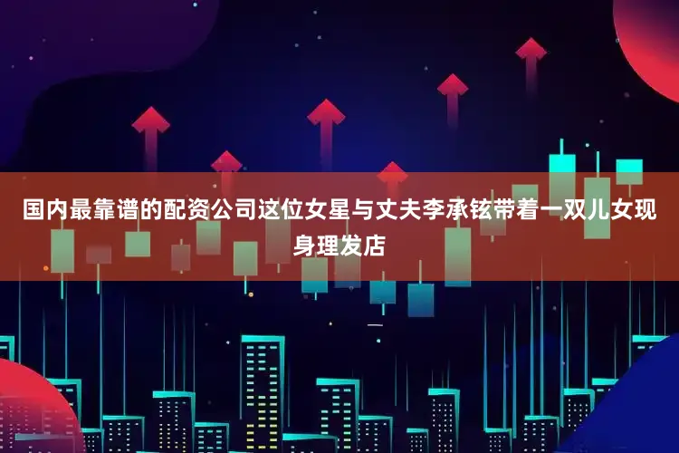 国内最靠谱的配资公司这位女星与丈夫李承铉带着一双儿女现身理发店