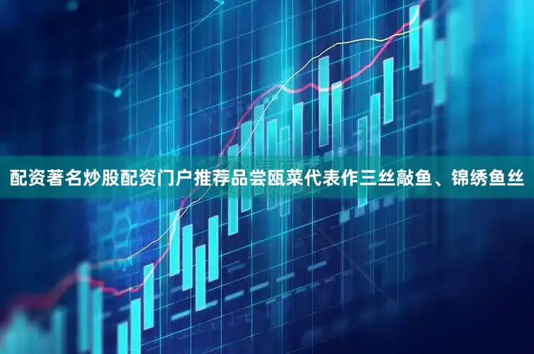 配资著名炒股配资门户推荐品尝瓯菜代表作三丝敲鱼、锦绣鱼丝