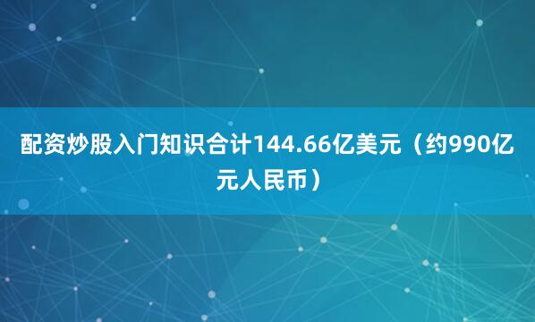 配资炒股入门知识合计144.66亿美元（约990亿元人民币）